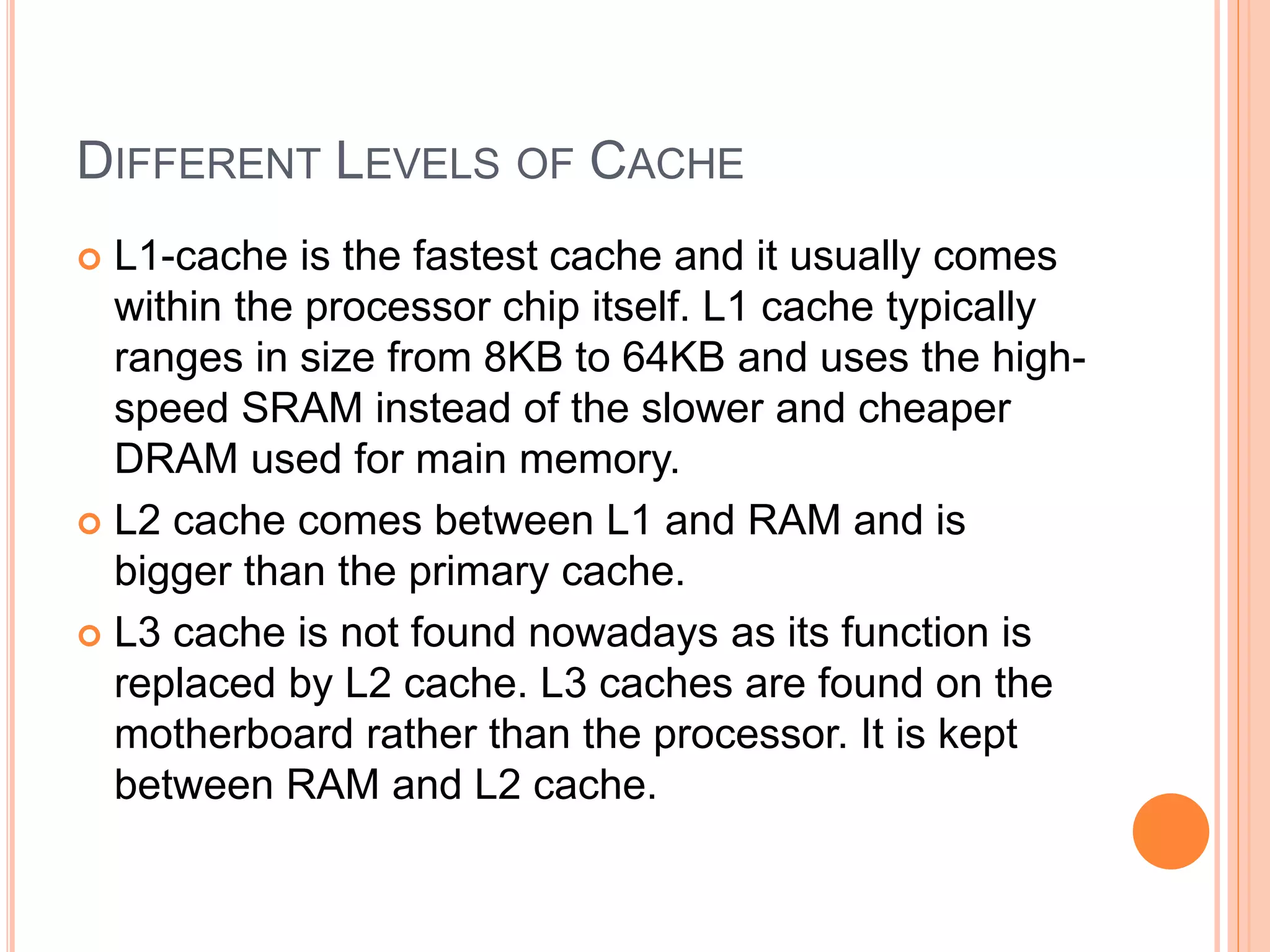 DIFFERENT LEVELS OF CACHE
 L1-cache is the fastest cache and it usually comes
within the processor chip itself. L1 cache typically
ranges in size from 8KB to 64KB and uses the high-
speed SRAM instead of the slower and cheaper
DRAM used for main memory.
 L2 cache comes between L1 and RAM and is
bigger than the primary cache.
 L3 cache is not found nowadays as its function is
replaced by L2 cache. L3 caches are found on the
motherboard rather than the processor. It is kept
between RAM and L2 cache.
 