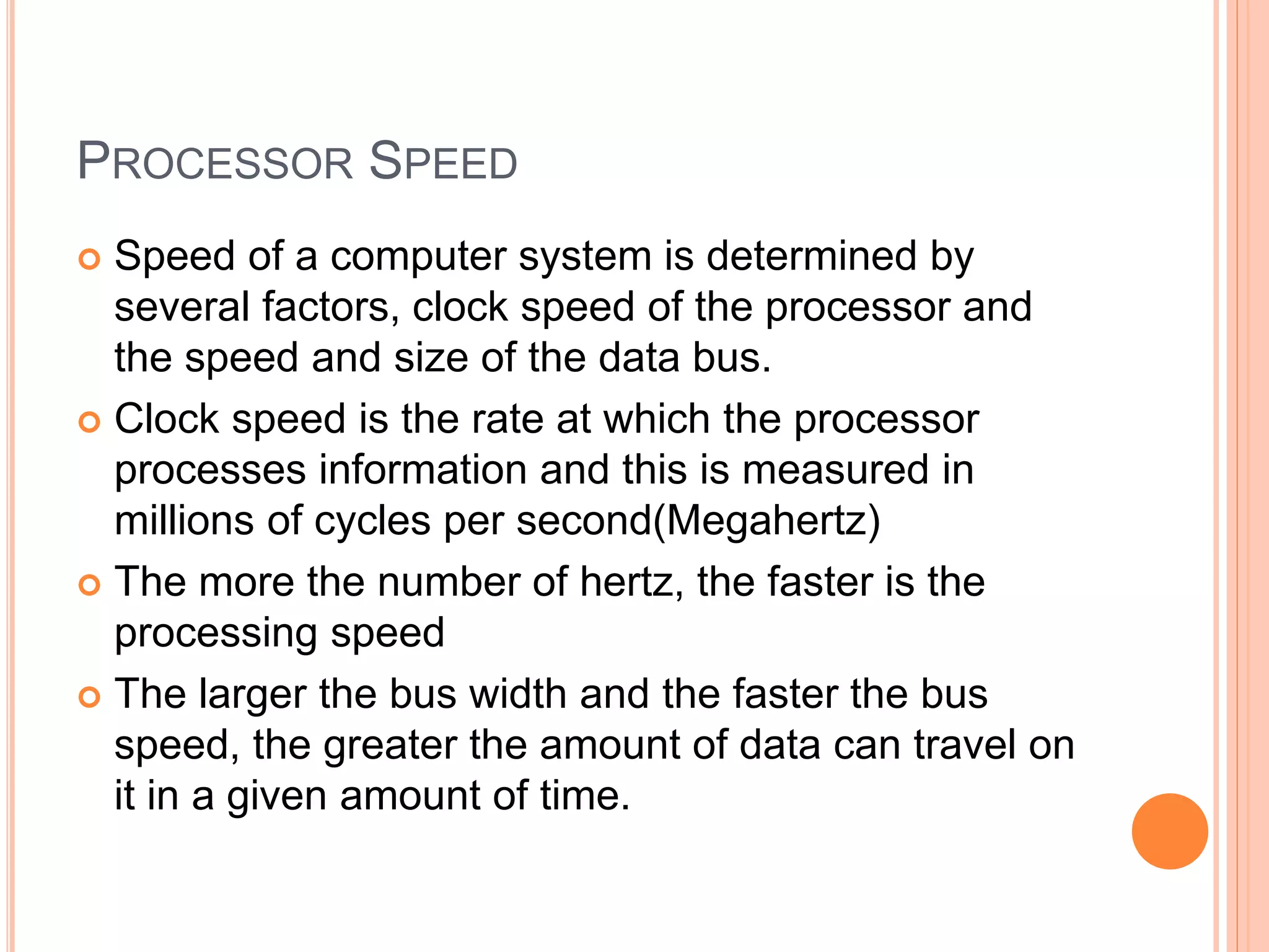 PROCESSOR SPEED
 Speed of a computer system is determined by
several factors, clock speed of the processor and
the speed and size of the data bus.
 Clock speed is the rate at which the processor
processes information and this is measured in
millions of cycles per second(Megahertz)
 The more the number of hertz, the faster is the
processing speed
 The larger the bus width and the faster the bus
speed, the greater the amount of data can travel on
it in a given amount of time.
 
