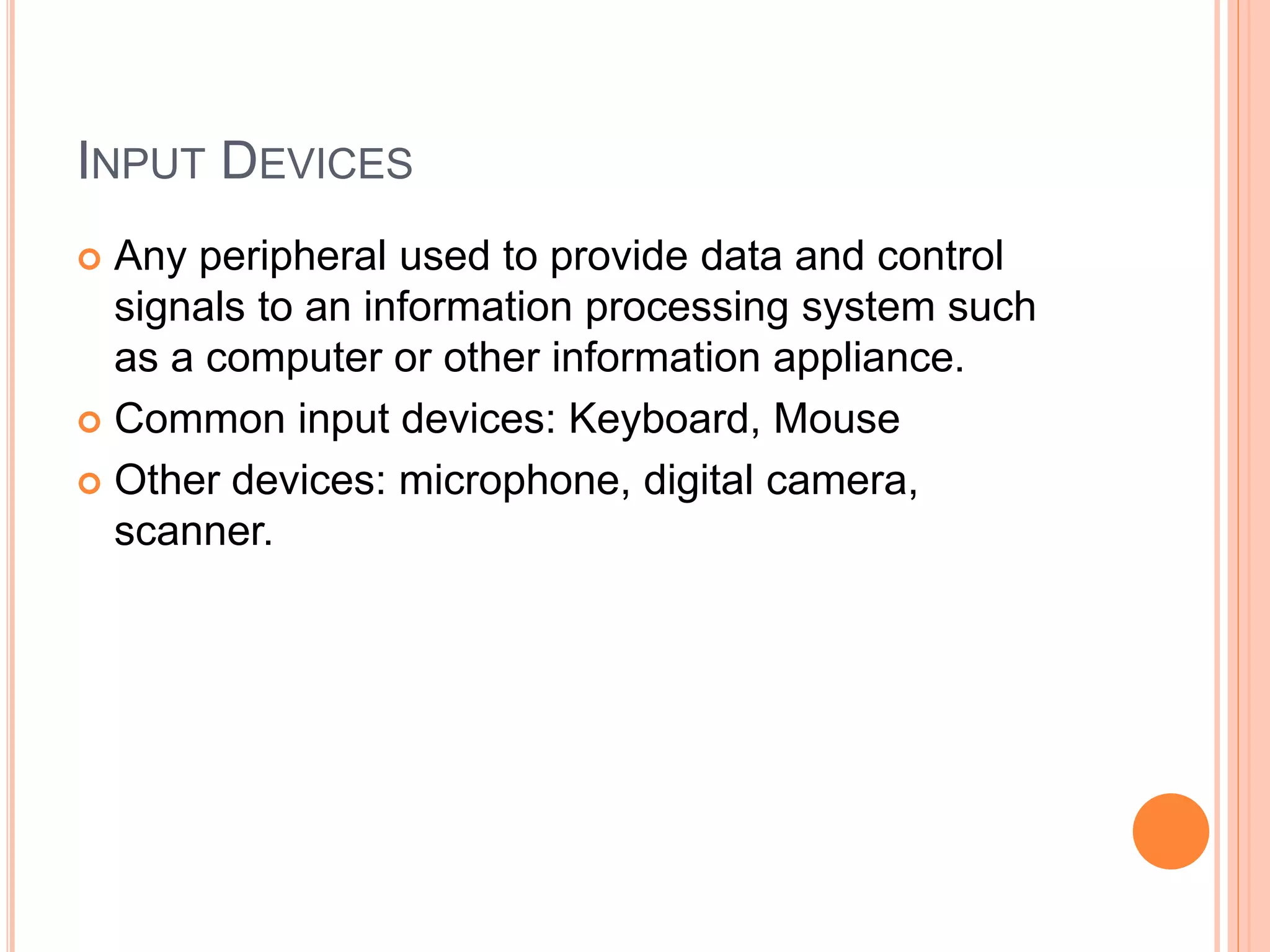 INPUT DEVICES
 Any peripheral used to provide data and control
signals to an information processing system such
as a computer or other information appliance.
 Common input devices: Keyboard, Mouse
 Other devices: microphone, digital camera,
scanner.
 