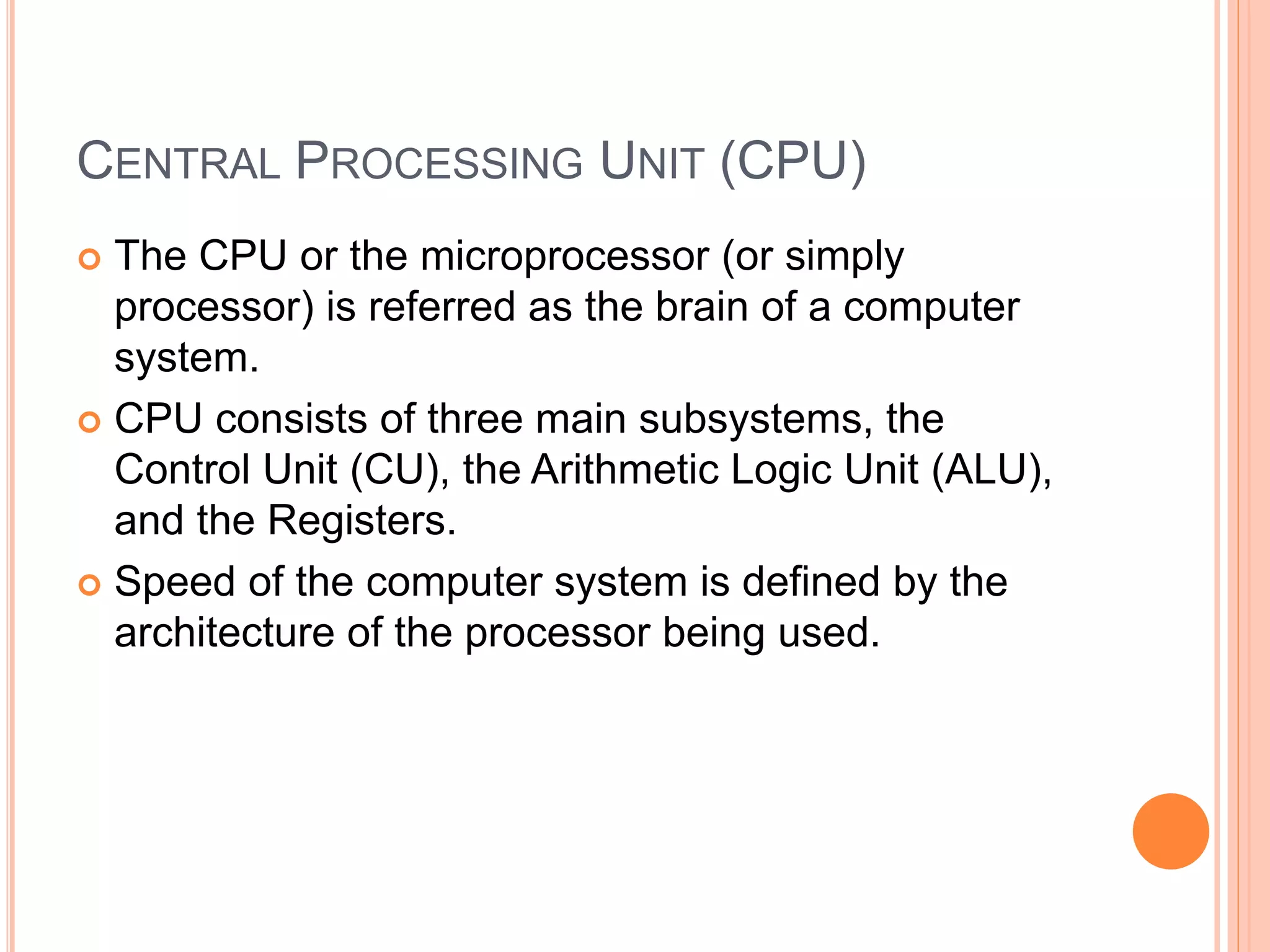 CENTRAL PROCESSING UNIT (CPU)
 The CPU or the microprocessor (or simply
processor) is referred as the brain of a computer
system.
 CPU consists of three main subsystems, the
Control Unit (CU), the Arithmetic Logic Unit (ALU),
and the Registers.
 Speed of the computer system is defined by the
architecture of the processor being used.
 