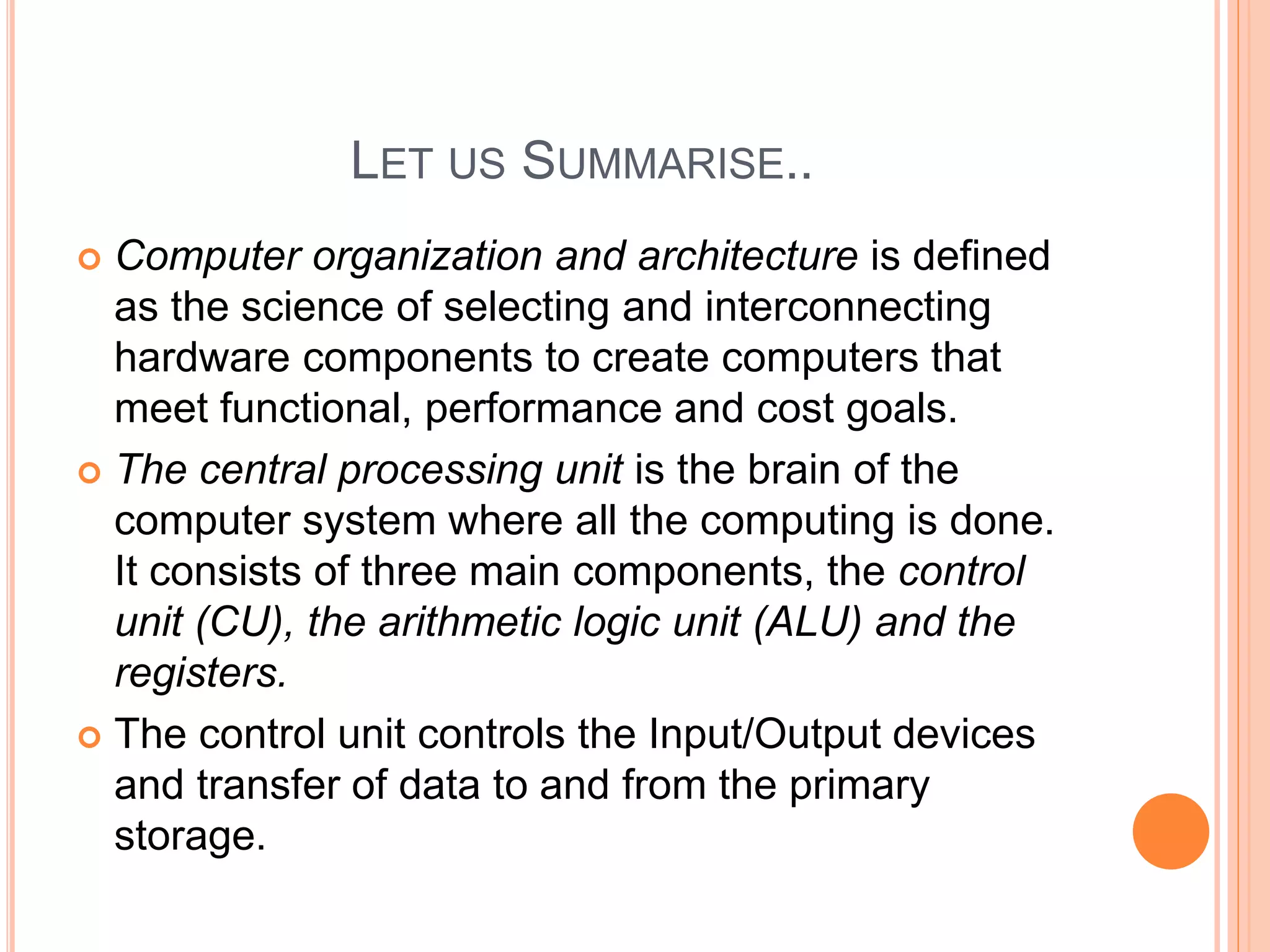 LET US SUMMARISE..
 Computer organization and architecture is defined
as the science of selecting and interconnecting
hardware components to create computers that
meet functional, performance and cost goals.
 The central processing unit is the brain of the
computer system where all the computing is done.
It consists of three main components, the control
unit (CU), the arithmetic logic unit (ALU) and the
registers.
 The control unit controls the Input/Output devices
and transfer of data to and from the primary
storage.
 