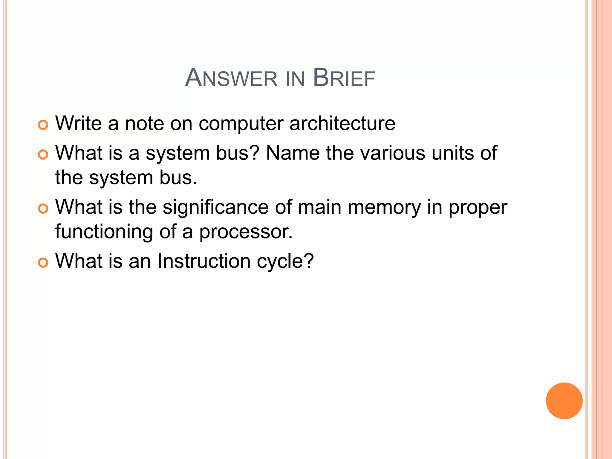 ANSWER IN BRIEF
 Write a note on computer architecture
 What is a system bus? Name the various units of
the system bus.
 What is the significance of main memory in proper
functioning of a processor.
 What is an Instruction cycle?
 