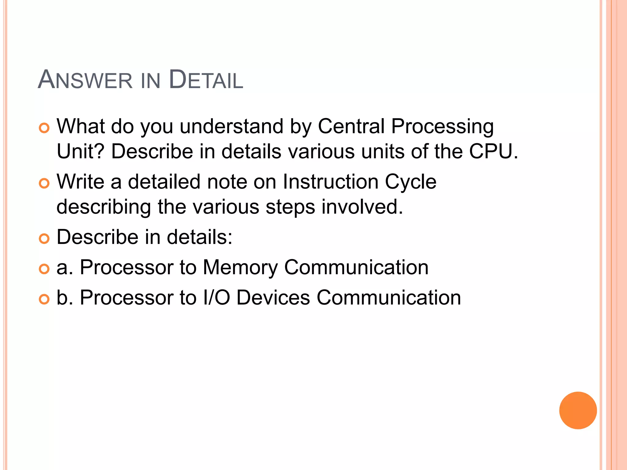 ANSWER IN DETAIL
 What do you understand by Central Processing
Unit? Describe in details various units of the CPU.
 Write a detailed note on Instruction Cycle
describing the various steps involved.
 Describe in details:
 a. Processor to Memory Communication
 b. Processor to I/O Devices Communication
 
