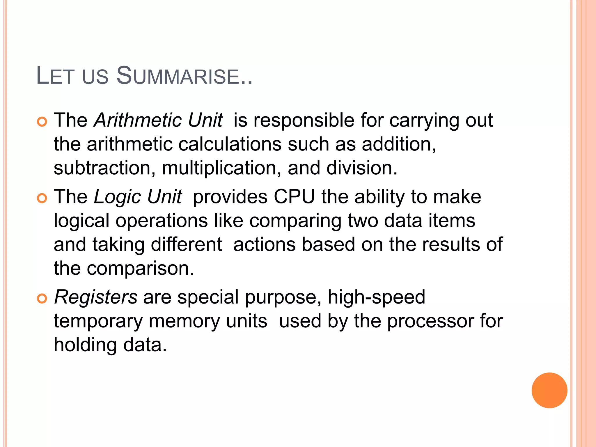 LET US SUMMARISE..
 The Arithmetic Unit is responsible for carrying out
the arithmetic calculations such as addition,
subtraction, multiplication, and division.
 The Logic Unit provides CPU the ability to make
logical operations like comparing two data items
and taking different actions based on the results of
the comparison.
 Registers are special purpose, high-speed
temporary memory units used by the processor for
holding data.
 