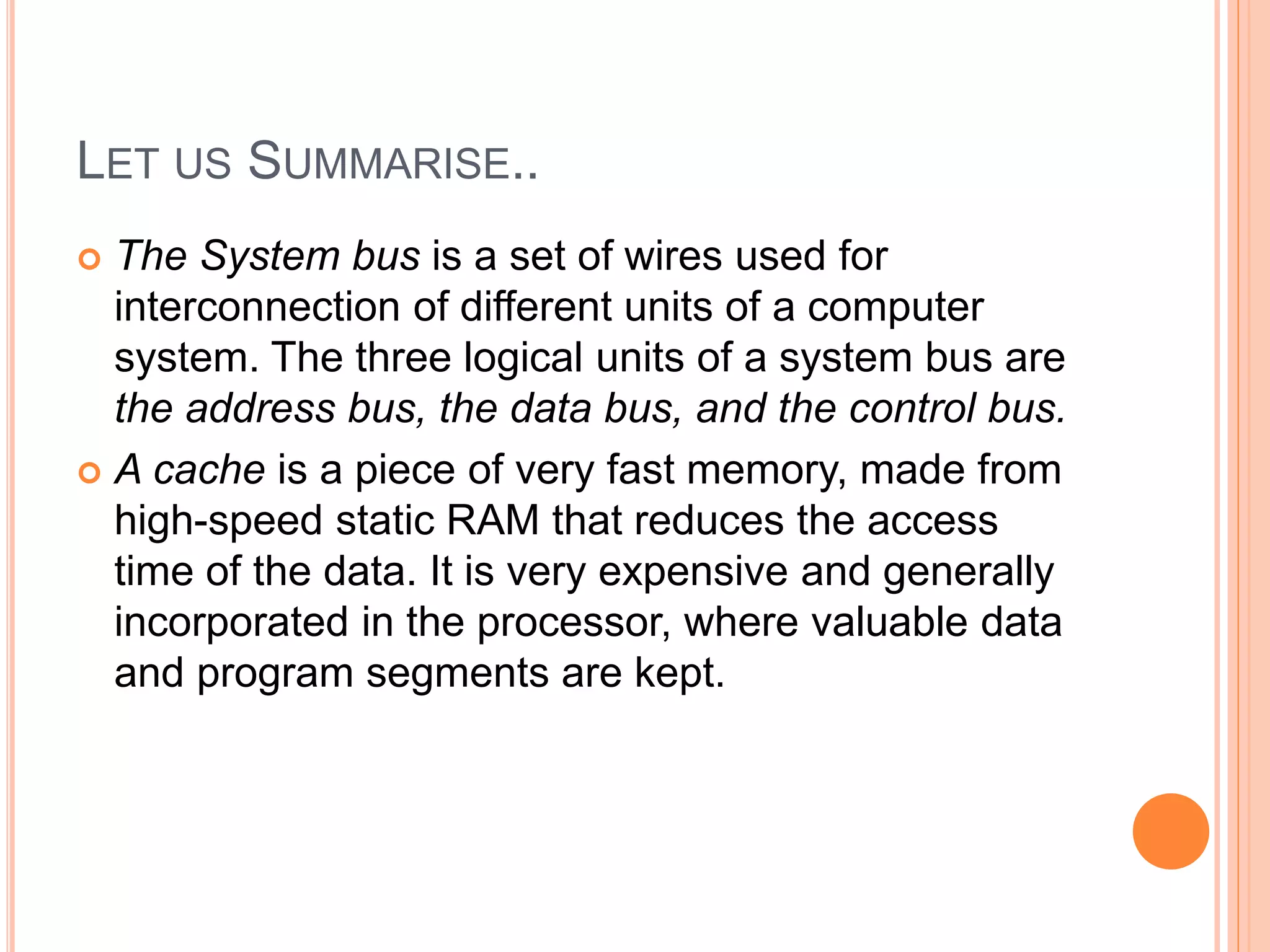 LET US SUMMARISE..
 The System bus is a set of wires used for
interconnection of different units of a computer
system. The three logical units of a system bus are
the address bus, the data bus, and the control bus.
 A cache is a piece of very fast memory, made from
high-speed static RAM that reduces the access
time of the data. It is very expensive and generally
incorporated in the processor, where valuable data
and program segments are kept.
 