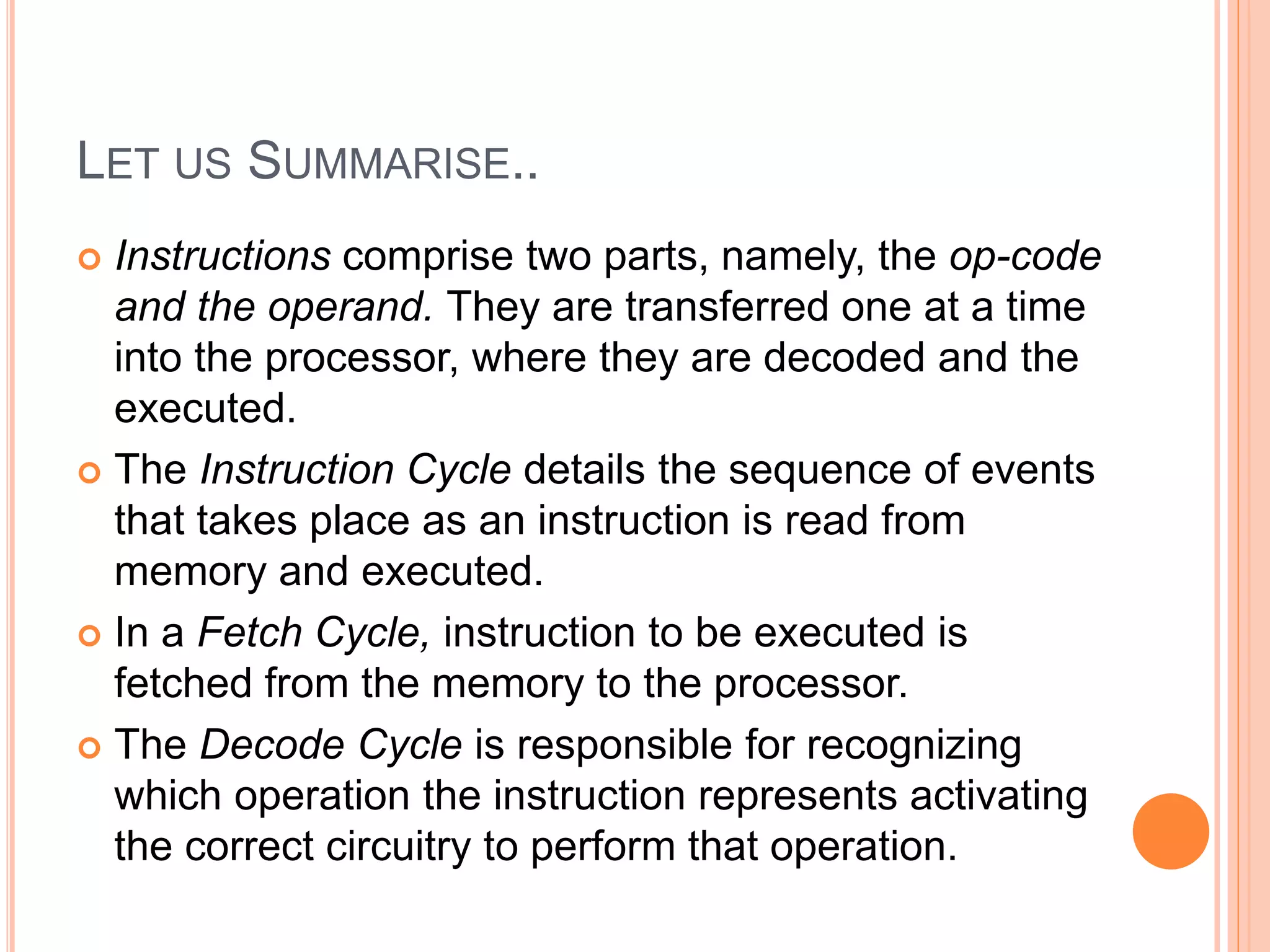 LET US SUMMARISE..
 Instructions comprise two parts, namely, the op-code
and the operand. They are transferred one at a time
into the processor, where they are decoded and the
executed.
 The Instruction Cycle details the sequence of events
that takes place as an instruction is read from
memory and executed.
 In a Fetch Cycle, instruction to be executed is
fetched from the memory to the processor.
 The Decode Cycle is responsible for recognizing
which operation the instruction represents activating
the correct circuitry to perform that operation.
 