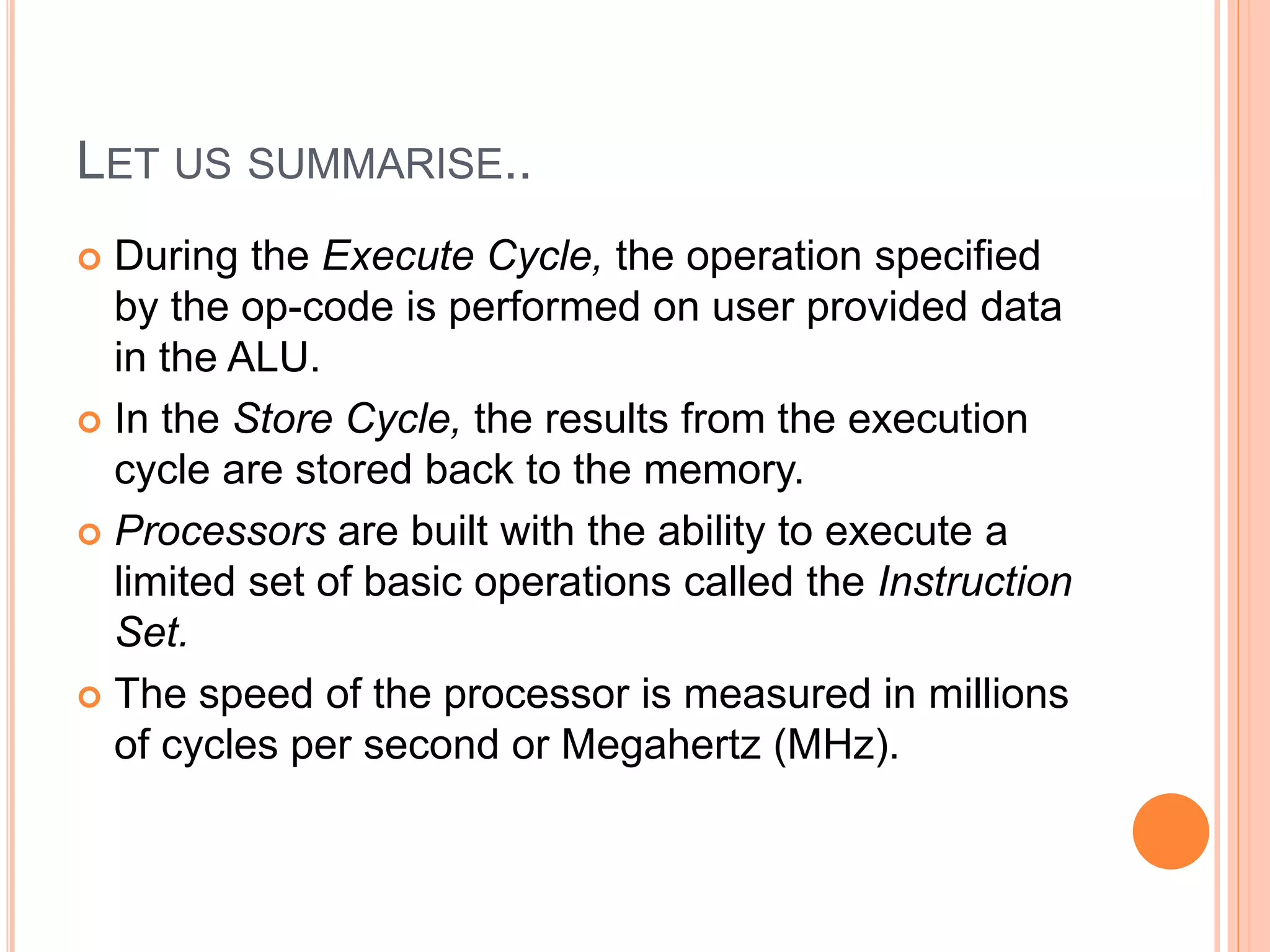 LET US SUMMARISE..
 During the Execute Cycle, the operation specified
by the op-code is performed on user provided data
in the ALU.
 In the Store Cycle, the results from the execution
cycle are stored back to the memory.
 Processors are built with the ability to execute a
limited set of basic operations called the Instruction
Set.
 The speed of the processor is measured in millions
of cycles per second or Megahertz (MHz).
 