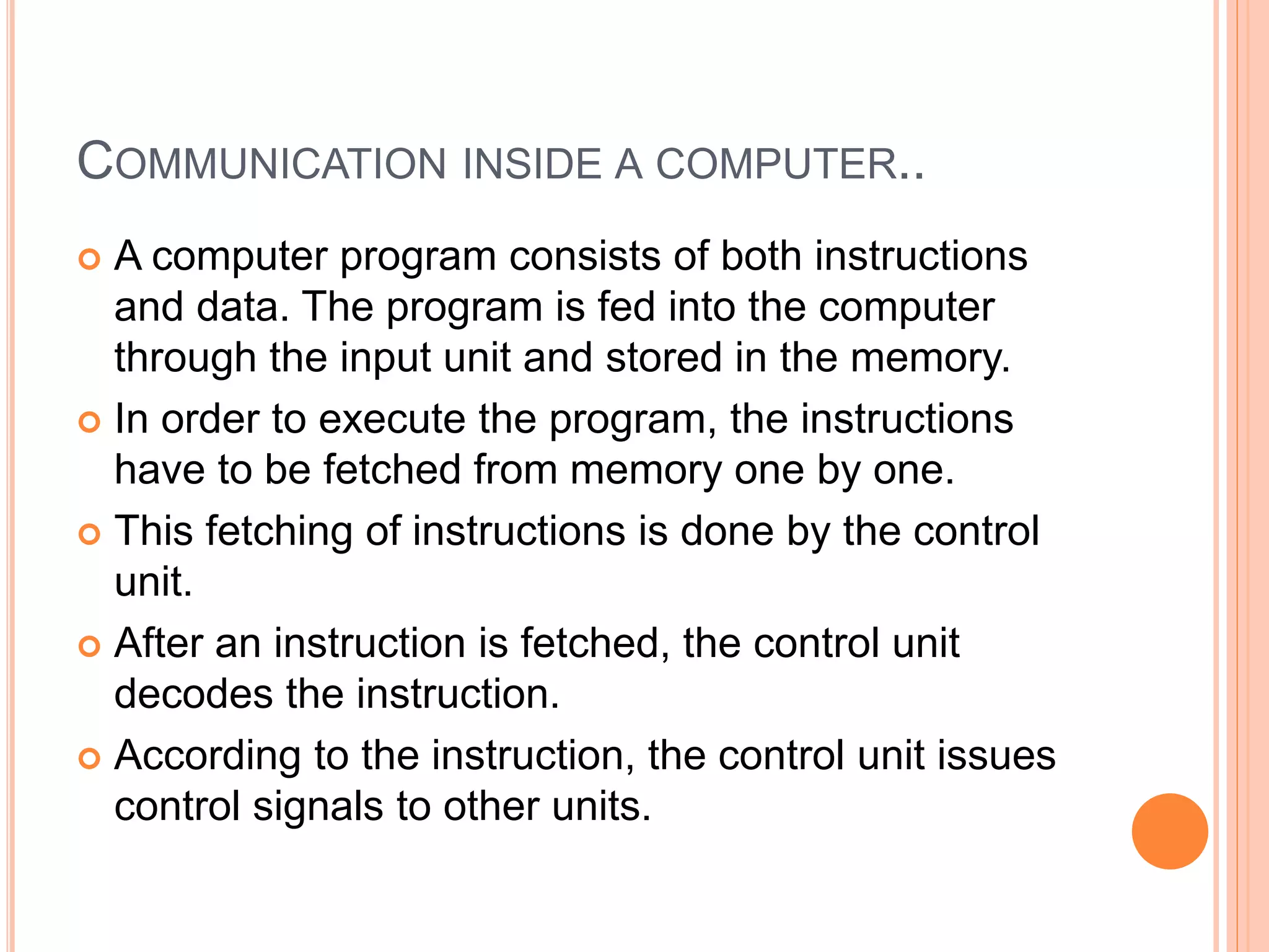 COMMUNICATION INSIDE A COMPUTER..
 A computer program consists of both instructions
and data. The program is fed into the computer
through the input unit and stored in the memory.
 In order to execute the program, the instructions
have to be fetched from memory one by one.
 This fetching of instructions is done by the control
unit.
 After an instruction is fetched, the control unit
decodes the instruction.
 According to the instruction, the control unit issues
control signals to other units.
 