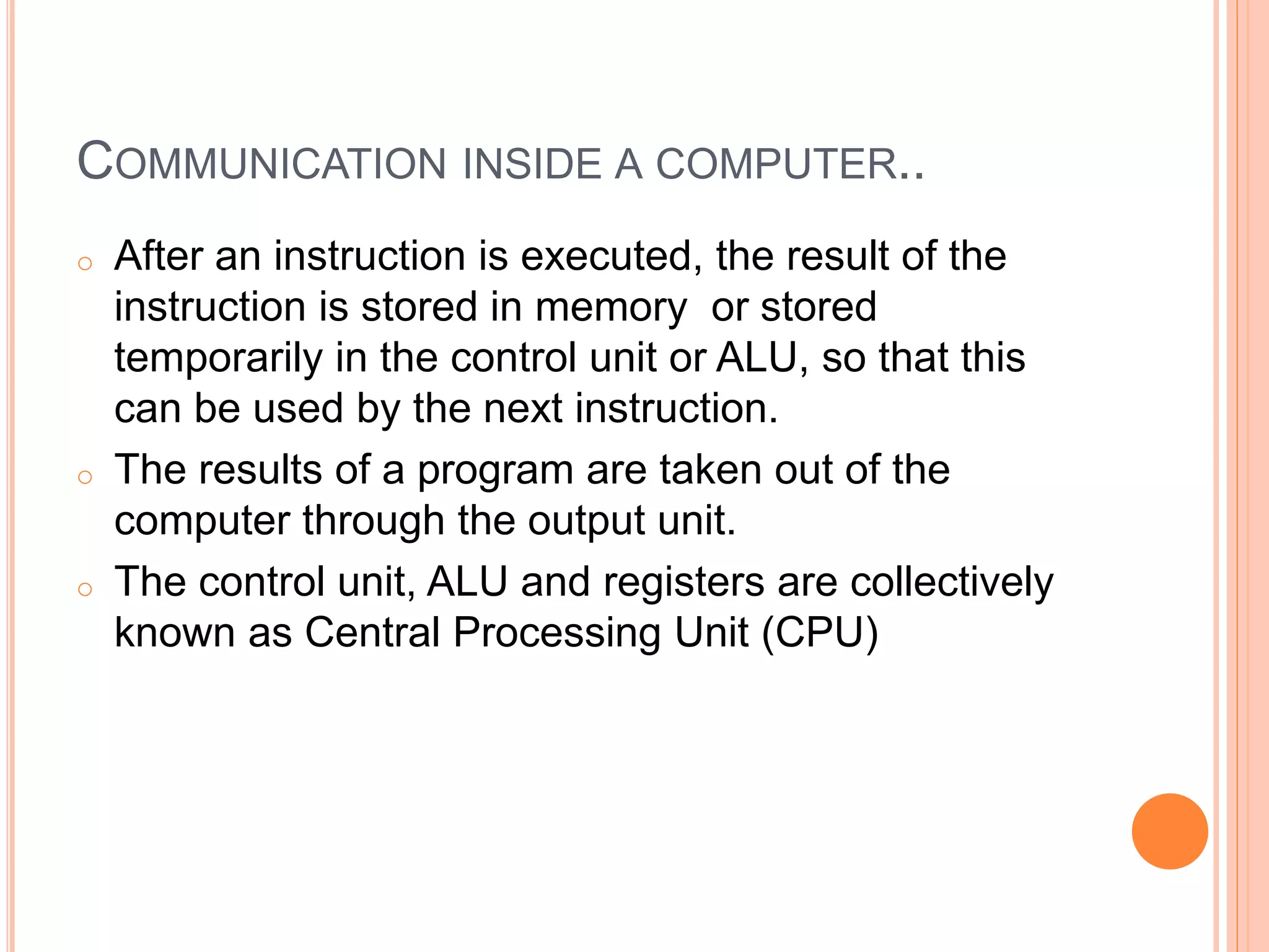 COMMUNICATION INSIDE A COMPUTER..
o After an instruction is executed, the result of the
instruction is stored in memory or stored
temporarily in the control unit or ALU, so that this
can be used by the next instruction.
o The results of a program are taken out of the
computer through the output unit.
o The control unit, ALU and registers are collectively
known as Central Processing Unit (CPU)
 