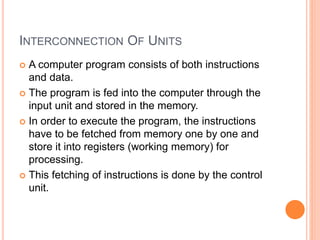 INTERCONNECTION OF UNITS
 A computer program consists of both instructions
and data.
 The program is fed into the computer through the
input unit and stored in the memory.
 In order to execute the program, the instructions
have to be fetched from memory one by one and
store it into registers (working memory) for
processing.
 This fetching of instructions is done by the control
unit.
 
