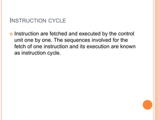 INSTRUCTION CYCLE
 Instruction are fetched and executed by the control
unit one by one. The sequences involved for the
fetch of one instruction and its execution are known
as instruction cycle.
 