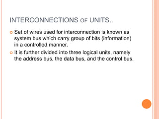 INTERCONNECTIONS OF UNITS..
 Set of wires used for interconnection is known as
system bus which carry group of bits (information)
in a controlled manner.
 It is further divided into three logical units, namely
the address bus, the data bus, and the control bus.
 