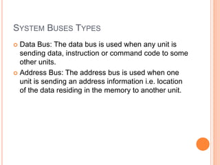 SYSTEM BUSES TYPES
 Data Bus: The data bus is used when any unit is
sending data, instruction or command code to some
other units.
 Address Bus: The address bus is used when one
unit is sending an address information i.e. location
of the data residing in the memory to another unit.
 