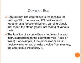 CONTROL BUS
 Control Bus: The control bus is responsible for
making CPU, memory and I/O devices work
together as a functional system, carrying signals
that report the status (ready, not ready) of various
units.
 The function of a control bus is to determine and
instruct according to the operation type (Read or
Write). For example, if the processor or an I/O
device wants to read or write a value from memory,
the control bus will specify it.
 