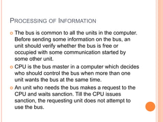 PROCESSING OF INFORMATION
 The bus is common to all the units in the computer.
Before sending some information on the bus, an
unit should verify whether the bus is free or
occupied with some communication started by
some other unit.
 CPU is the bus master in a computer which decides
who should control the bus when more than one
unit wants the bus at the same time.
 An unit who needs the bus makes a request to the
CPU and waits sanction. Till the CPU issues
sanction, the requesting unit does not attempt to
use the bus.
 