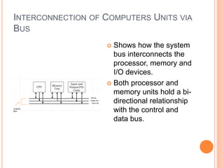 INTERCONNECTION OF COMPUTERS UNITS VIA
BUS
 Shows how the system
bus interconnects the
processor, memory and
I/O devices.
 Both processor and
memory units hold a bi-
directional relationship
with the control and
data bus.
 