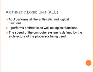 ARITHMETIC LOGIC UNIT (ALU)
 ALU performs all the arithmetic and logical
functions.
 It performs arithmetic as well as logical functions.
 The speed of the computer system is defined by the
architecture of the processor being used.
 