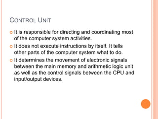 CONTROL UNIT
 It is responsible for directing and coordinating most
of the computer system activities.
 It does not execute instructions by itself. It tells
other parts of the computer system what to do.
 It determines the movement of electronic signals
between the main memory and arithmetic logic unit
as well as the control signals between the CPU and
input/output devices.
 