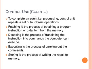 CONTROL UNIT(CONDT…)
 To complete an event i.e. processing, control unit
repeats a set of four basic operations:
 Fetching is the process of obtaining a program
instruction or data item from the memory
 Decoding is the process of translating the
instruction into commands the computer can
execute.
 Executing is the process of carrying out the
commands.
 Storing is the process of writing the result to
memory.
 