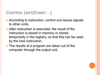 CONTROL UNIT(CONDT…)
 According to instruction, control unit issues signals
to other units.
 After instruction is executed, the result of the
instruction is stored in memory or stored
temporarily in the registry, so that this can be used
by the next instruction.
 The results of a program are taken out of the
computer through the output unit.
 