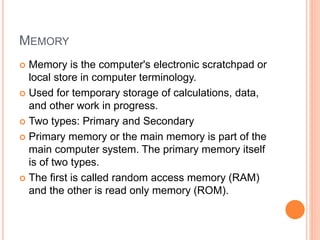 MEMORY
 Memory is the computer's electronic scratchpad or
local store in computer terminology.
 Used for temporary storage of calculations, data,
and other work in progress.
 Two types: Primary and Secondary
 Primary memory or the main memory is part of the
main computer system. The primary memory itself
is of two types.
 The first is called random access memory (RAM)
and the other is read only memory (ROM).
 