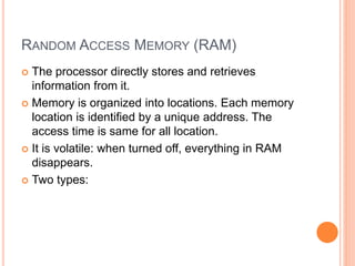 RANDOM ACCESS MEMORY (RAM)
 The processor directly stores and retrieves
information from it.
 Memory is organized into locations. Each memory
location is identified by a unique address. The
access time is same for all location.
 It is volatile: when turned off, everything in RAM
disappears.
 Two types:
 
