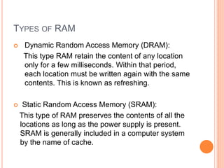 TYPES OF RAM
 Dynamic Random Access Memory (DRAM):
This type RAM retain the content of any location
only for a few milliseconds. Within that period,
each location must be written again with the same
contents. This is known as refreshing.
 Static Random Access Memory (SRAM):
This type of RAM preserves the contents of all the
locations as long as the power supply is present.
SRAM is generally included in a computer system
by the name of cache.
 