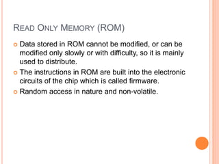 READ ONLY MEMORY (ROM)
 Data stored in ROM cannot be modified, or can be
modified only slowly or with difficulty, so it is mainly
used to distribute.
 The instructions in ROM are built into the electronic
circuits of the chip which is called firmware.
 Random access in nature and non-volatile.
 