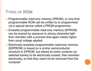 TYPES OF ROM
 Programmable read-only memory (PROM), or one-time
programmable ROM can be written to or programmed
via a special device called a PROM programmer.
 Erasable programmable read-only memory (EPROM)
can be erased by exposure to strong ultraviolet light
then rewritten with a process that again needs higher
than usual voltage applied.
 Electrically erasable programmable read-only memory
(EEPROM) is based on a similar semiconductor
structure to EPROM, but allows its entire contents (or
selected banks) to be electrically erased, then rewritten
electrically, so that they need not be removed from the
computer
 