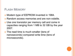 FLASH MEMORY
 Modern type of EEPROM invented in 1984.
 Random access memories and are non-volatile.
 Use one transistor per memory cell and come in
capacities ranging from 1 MB to 32 GB by the year
2007.
 The read time is much smaller (tens of
nanoseconds) compared write time (tens of
microseconds).
 