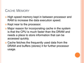 CACHE MEMORY
 High speed memory kept in between processor and
RAM to increase the data execution speed.
 Kept near to the processor.
 Major reason for incorporating cache in the system
is that the CPU is much faster than the DRAM and
needs a place to store information that can be
accessed quickly.
 Cache fetches the frequently used data from the
DRAM and buffers (stores) it for further processor
usage.
 
