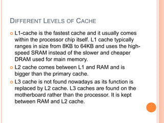 DIFFERENT LEVELS OF CACHE
 L1-cache is the fastest cache and it usually comes
within the processor chip itself. L1 cache typically
ranges in size from 8KB to 64KB and uses the high-
speed SRAM instead of the slower and cheaper
DRAM used for main memory.
 L2 cache comes between L1 and RAM and is
bigger than the primary cache.
 L3 cache is not found nowadays as its function is
replaced by L2 cache. L3 caches are found on the
motherboard rather than the processor. It is kept
between RAM and L2 cache.
 