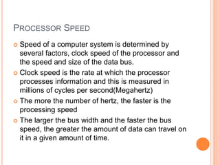 PROCESSOR SPEED
 Speed of a computer system is determined by
several factors, clock speed of the processor and
the speed and size of the data bus.
 Clock speed is the rate at which the processor
processes information and this is measured in
millions of cycles per second(Megahertz)
 The more the number of hertz, the faster is the
processing speed
 The larger the bus width and the faster the bus
speed, the greater the amount of data can travel on
it in a given amount of time.
 