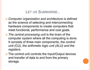 LET US SUMMARISE..
 Computer organization and architecture is defined
as the science of selecting and interconnecting
hardware components to create computers that
meet functional, performance and cost goals.
 The central processing unit is the brain of the
computer system where all the computing is done.
It consists of three main components, the control
unit (CU), the arithmetic logic unit (ALU) and the
registers.
 The control unit controls the Input/Output devices
and transfer of data to and from the primary
storage.
 