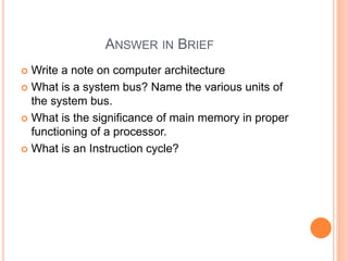 ANSWER IN BRIEF
 Write a note on computer architecture
 What is a system bus? Name the various units of
the system bus.
 What is the significance of main memory in proper
functioning of a processor.
 What is an Instruction cycle?
 