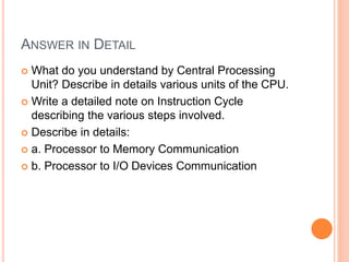 ANSWER IN DETAIL
 What do you understand by Central Processing
Unit? Describe in details various units of the CPU.
 Write a detailed note on Instruction Cycle
describing the various steps involved.
 Describe in details:
 a. Processor to Memory Communication
 b. Processor to I/O Devices Communication
 
