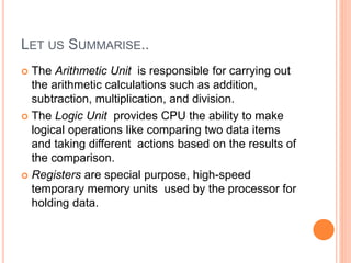 LET US SUMMARISE..
 The Arithmetic Unit is responsible for carrying out
the arithmetic calculations such as addition,
subtraction, multiplication, and division.
 The Logic Unit provides CPU the ability to make
logical operations like comparing two data items
and taking different actions based on the results of
the comparison.
 Registers are special purpose, high-speed
temporary memory units used by the processor for
holding data.
 