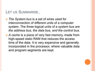 LET US SUMMARISE..
 The System bus is a set of wires used for
interconnection of different units of a computer
system. The three logical units of a system bus are
the address bus, the data bus, and the control bus.
 A cache is a piece of very fast memory, made from
high-speed static RAM that reduces the access
time of the data. It is very expensive and generally
incorporated in the processor, where valuable data
and program segments are kept.
 