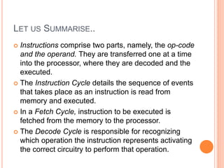 LET US SUMMARISE..
 Instructions comprise two parts, namely, the op-code
and the operand. They are transferred one at a time
into the processor, where they are decoded and the
executed.
 The Instruction Cycle details the sequence of events
that takes place as an instruction is read from
memory and executed.
 In a Fetch Cycle, instruction to be executed is
fetched from the memory to the processor.
 The Decode Cycle is responsible for recognizing
which operation the instruction represents activating
the correct circuitry to perform that operation.
 