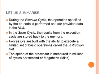 LET US SUMMARISE..
 During the Execute Cycle, the operation specified
by the op-code is performed on user provided data
in the ALU.
 In the Store Cycle, the results from the execution
cycle are stored back to the memory.
 Processors are built with the ability to execute a
limited set of basic operations called the Instruction
Set.
 The speed of the processor is measured in millions
of cycles per second or Megahertz (MHz).
 
