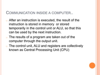 COMMUNICATION INSIDE A COMPUTER..
o After an instruction is executed, the result of the
instruction is stored in memory or stored
temporarily in the control unit or ALU, so that this
can be used by the next instruction.
o The results of a program are taken out of the
computer through the output unit.
o The control unit, ALU and registers are collectively
known as Central Processing Unit (CPU)
 