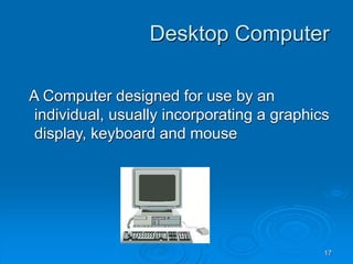 17
Desktop Computer
A Computer designed for use by an
individual, usually incorporating a graphics
display, keyboard and mouse
 