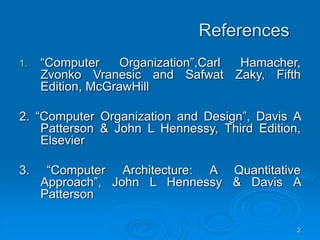 2
References
1. “Computer Organization”,Carl Hamacher,
Zvonko Vranesic and Safwat Zaky, Fifth
Edition, McGrawHill
2. “Computer Organization and Design”, Davis A
Patterson & John L Hennessy, Third Edition,
Elsevier
3. “Computer Architecture: A Quantitative
Approach”, John L Hennessy & Davis A
Patterson
 