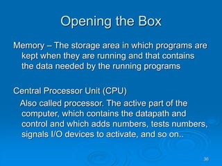 36
Opening the Box
Memory – The storage area in which programs are
kept when they are running and that contains
the data needed by the running programs
Central Processor Unit (CPU)
Also called processor. The active part of the
computer, which contains the datapath and
control and which adds numbers, tests numbers,
signals I/O devices to activate, and so on..
 