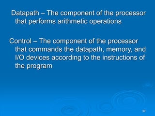 37
Datapath – The component of the processor
that performs arithmetic operations
Control – The component of the processor
that commands the datapath, memory, and
I/O devices according to the instructions of
the program
 