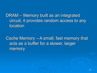 38
DRAM – Memory built as an integrated
circuit, it provides random access to any
location
Cache Memory – A small, fast memory that
acts as a buffer for a slower, larger
memory
 
