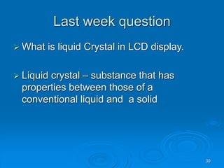 39
Last week question
 What is liquid Crystal in LCD display.
 Liquid crystal – substance that has
properties between those of a
conventional liquid and a solid
 