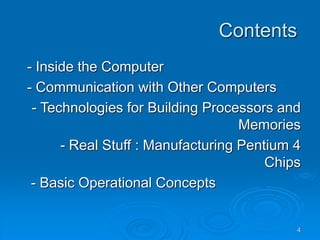 4
Contents
- Inside the Computer
- Communication with Other Computers
- Technologies for Building Processors and
Memories
- Real Stuff : Manufacturing Pentium 4
Chips
- Basic Operational Concepts
 