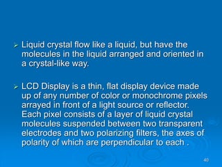 40
 Liquid crystal flow like a liquid, but have the
molecules in the liquid arranged and oriented in
a crystal-like way.
 LCD Display is a thin, flat display device made
up of any number of color or monochrome pixels
arrayed in front of a light source or reflector.
Each pixel consists of a layer of liquid crystal
molecules suspended between two transparent
electrodes and two polarizing filters, the axes of
polarity of which are perpendicular to each .
 