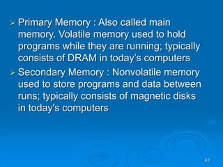 43
 Primary Memory : Also called main
memory. Volatile memory used to hold
programs while they are running; typically
consists of DRAM in today’s computers
 Secondary Memory : Nonvolatile memory
used to store programs and data between
runs; typically consists of magnetic disks
in today's computers
 